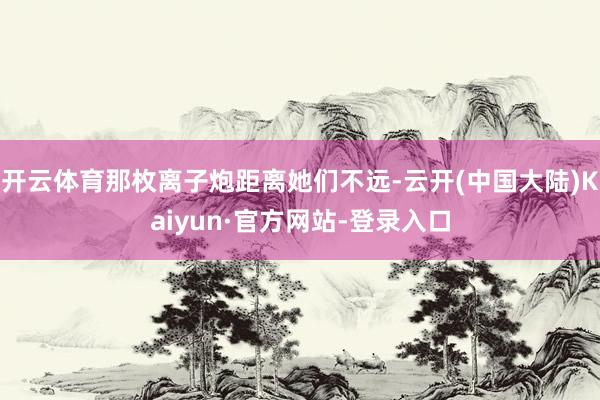 开云体育那枚离子炮距离她们不远-云开(中国大陆)Kaiyun·官方网站-登录入口