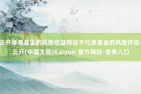 云开体育基金的风险收益特征不代表基金的风险评级-云开(中国大陆)Kaiyun·官方网站-登录入口
