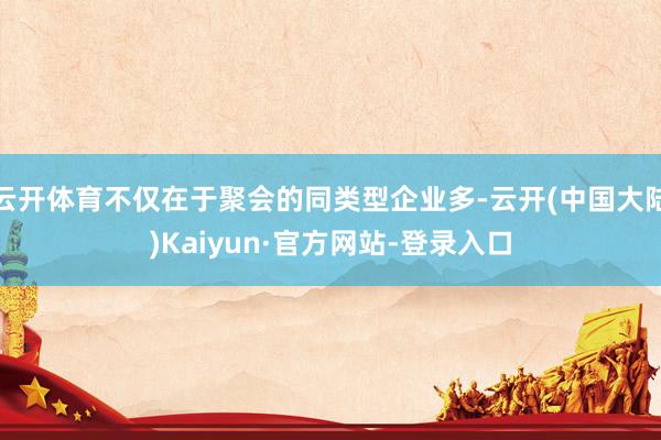 云开体育不仅在于聚会的同类型企业多-云开(中国大陆)Kaiyun·官方网站-登录入口