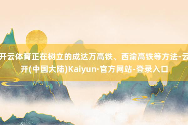 开云体育正在树立的成达万高铁、西渝高铁等方法-云开(中国大陆)Kaiyun·官方网站-登录入口