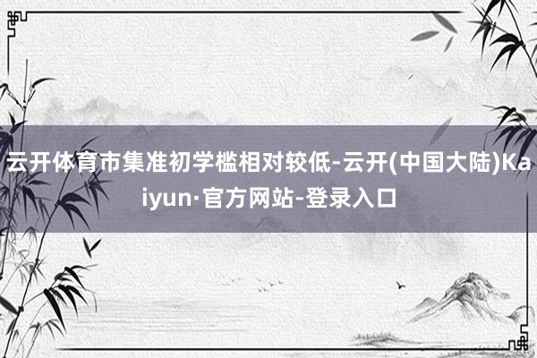 云开体育市集准初学槛相对较低-云开(中国大陆)Kaiyun·官方网站-登录入口