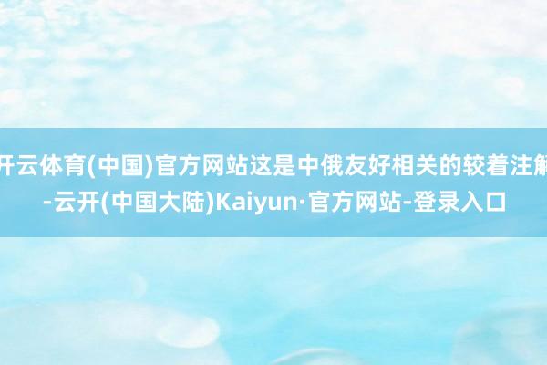 开云体育(中国)官方网站这是中俄友好相关的较着注解-云开(中国大陆)Kaiyun·官方网站-登录入口