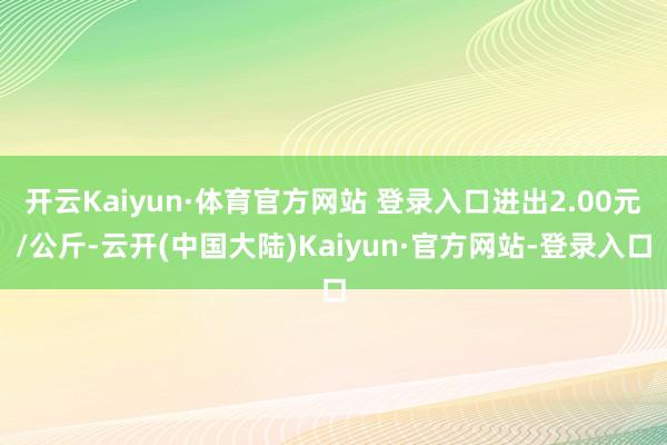 开云Kaiyun·体育官方网站 登录入口进出2.00元/公斤-云开(中国大陆)Kaiyun·官方网站-登录入口