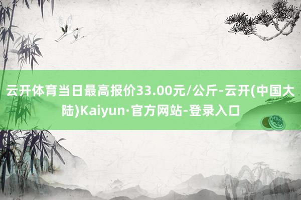 云开体育当日最高报价33.00元/公斤-云开(中国大陆)Kaiyun·官方网站-登录入口