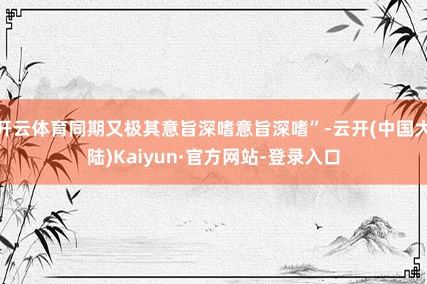 开云体育同期又极其意旨深嗜意旨深嗜”-云开(中国大陆)Kaiyun·官方网站-登录入口