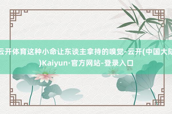 云开体育这种小命让东谈主拿持的嗅觉-云开(中国大陆)Kaiyun·官方网站-登录入口