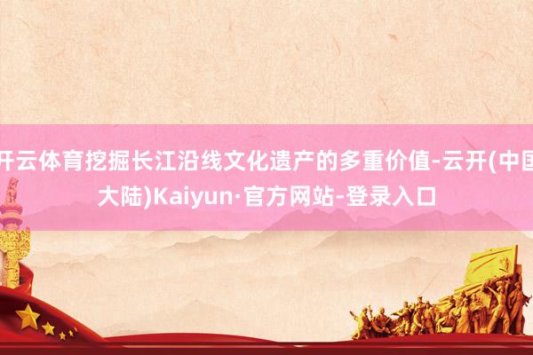 开云体育挖掘长江沿线文化遗产的多重价值-云开(中国大陆)Kaiyun·官方网站-登录入口
