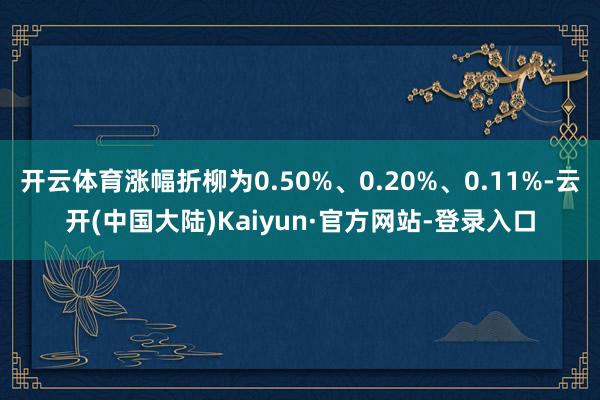 开云体育涨幅折柳为0.50%、0.20%、0.11%-云开(中国大陆)Kaiyun·官方网站-登录入口