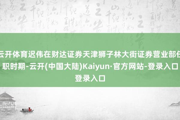 云开体育迟伟在财达证券天津狮子林大街证券营业部任职时期-云开(中国大陆)Kaiyun·官方网站-登录入口