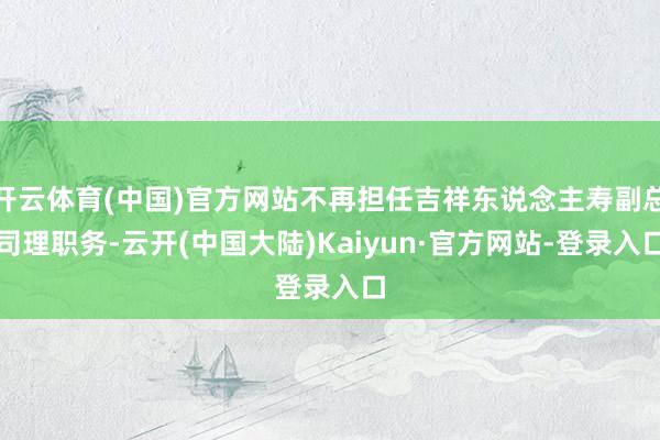 开云体育(中国)官方网站不再担任吉祥东说念主寿副总司理职务-云开(中国大陆)Kaiyun·官方网站-登录入口