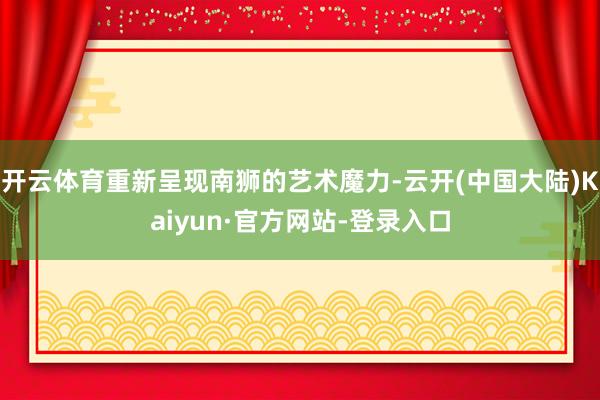 开云体育重新呈现南狮的艺术魔力-云开(中国大陆)Kaiyun·官方网站-登录入口
