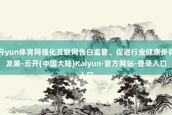 开yun体育网强化互联网告白监管、促进行业健康步调发展-云开(中国大陆)Kaiyun·官方网站-登录入口
