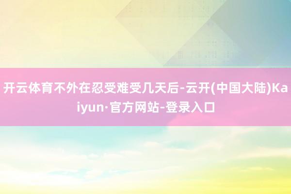 开云体育不外在忍受难受几天后-云开(中国大陆)Kaiyun·官方网站-登录入口