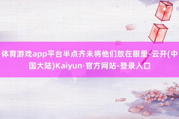 体育游戏app平台半点齐未将他们放在眼里-云开(中国大陆)Kaiyun·官方网站-登录入口