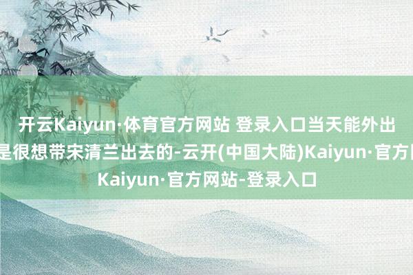 开云Kaiyun·体育官方网站 登录入口当天能外出吗？”林悦但是很想带宋清兰出去的-云开(中国大陆)Kaiyun·官方网站-登录入口