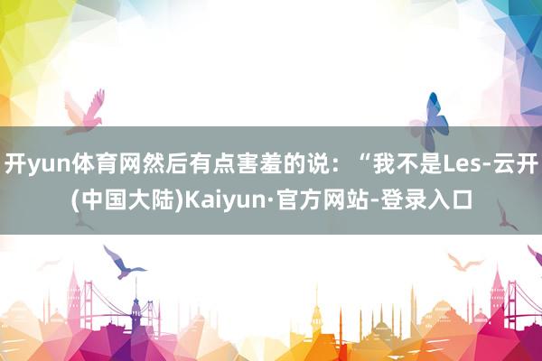 开yun体育网然后有点害羞的说：“我不是Les-云开(中国大陆)Kaiyun·官方网站-登录入口