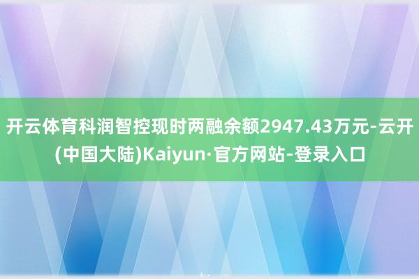 开云体育科润智控现时两融余额2947.43万元-云开(中国大陆)Kaiyun·官方网站-登录入口
