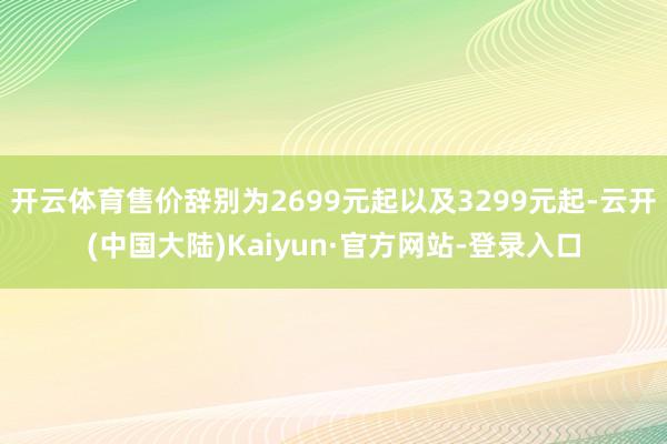 开云体育售价辞别为2699元起以及3299元起-云开(中国大陆)Kaiyun·官方网站-登录入口