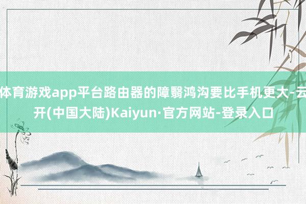 体育游戏app平台路由器的障翳鸿沟要比手机更大-云开(中国大陆)Kaiyun·官方网站-登录入口
