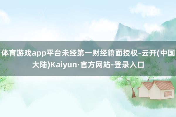 体育游戏app平台未经第一财经籍面授权-云开(中国大陆)Kaiyun·官方网站-登录入口