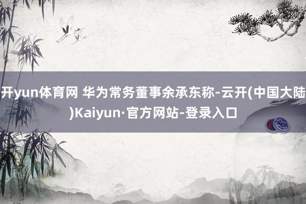 开yun体育网 华为常务董事余承东称-云开(中国大陆)Kaiyun·官方网站-登录入口
