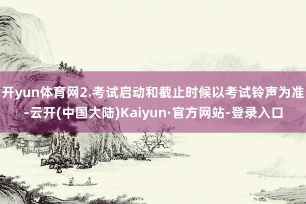 开yun体育网2.考试启动和截止时候以考试铃声为准-云开(中国大陆)Kaiyun·官方网站-登录入口