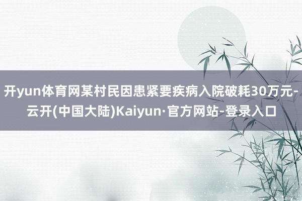 开yun体育网某村民因患紧要疾病入院破耗30万元-云开(中国大陆)Kaiyun·官方网站-登录入口
