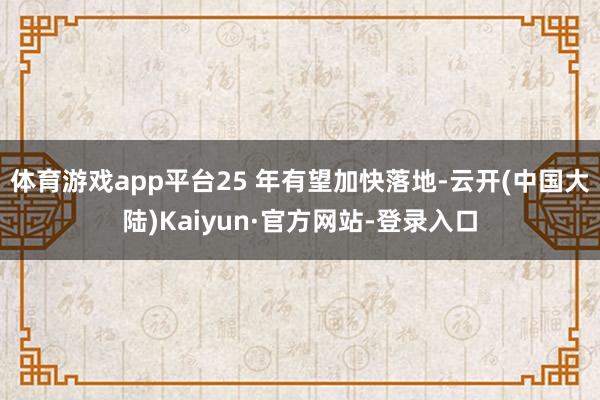体育游戏app平台25 年有望加快落地-云开(中国大陆)Kaiyun·官方网站-登录入口