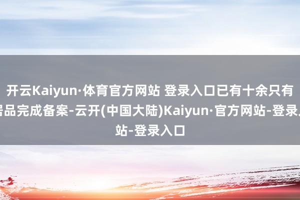 开云Kaiyun·体育官方网站 登录入口已有十余只有关居品完成备案-云开(中国大陆)Kaiyun·官方网站-登录入口