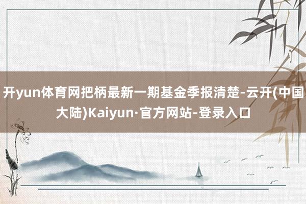 开yun体育网把柄最新一期基金季报清楚-云开(中国大陆)Kaiyun·官方网站-登录入口
