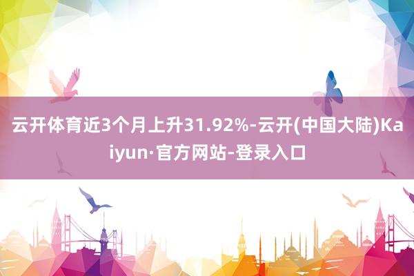 云开体育近3个月上升31.92%-云开(中国大陆)Kaiyun·官方网站-登录入口