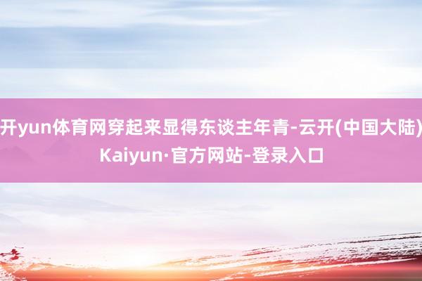 开yun体育网穿起来显得东谈主年青-云开(中国大陆)Kaiyun·官方网站-登录入口