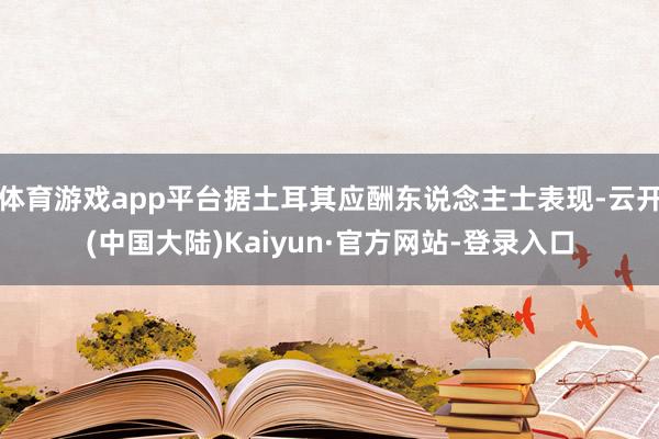 体育游戏app平台据土耳其应酬东说念主士表现-云开(中国大陆)Kaiyun·官方网站-登录入口