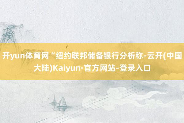 开yun体育网“纽约联邦储备银行分析称-云开(中国大陆)Kaiyun·官方网站-登录入口