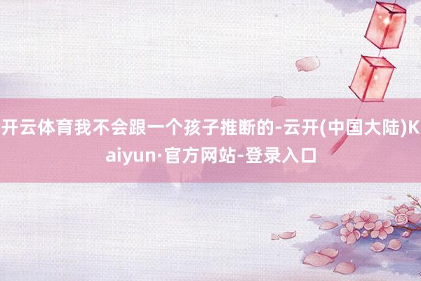 开云体育我不会跟一个孩子推断的-云开(中国大陆)Kaiyun·官方网站-登录入口