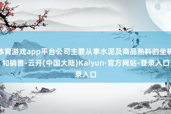 体育游戏app平台公司主要从事水泥及商品熟料的坐褥和销售-云开(中国大陆)Kaiyun·官方网站-登录入口