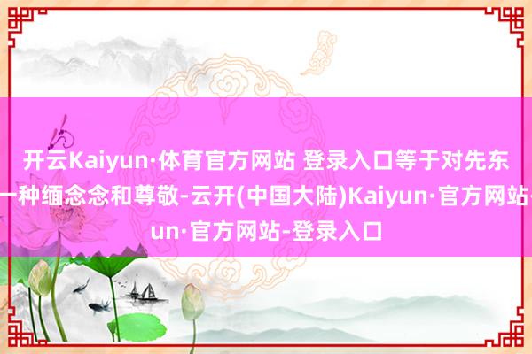 开云Kaiyun·体育官方网站 登录入口等于对先东说念主的一种缅念念和尊敬-云开(中国大陆)Kaiyun·官方网站-登录入口