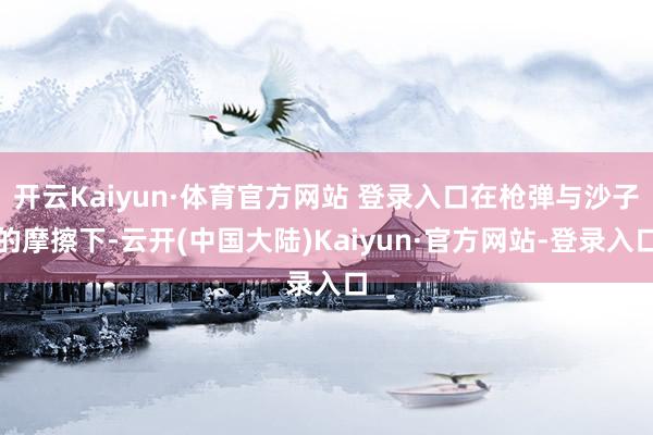 开云Kaiyun·体育官方网站 登录入口在枪弹与沙子的摩擦下-云开(中国大陆)Kaiyun·官方网站-登录入口