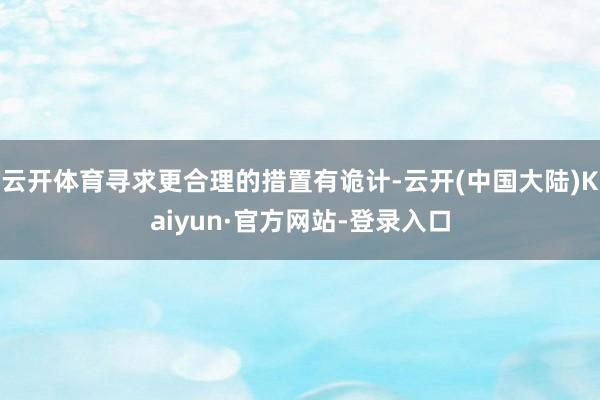 云开体育寻求更合理的措置有诡计-云开(中国大陆)Kaiyun·官方网站-登录入口