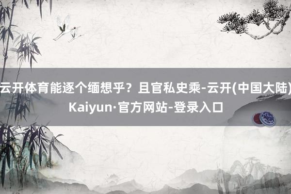 云开体育能逐个缅想乎？且官私史乘-云开(中国大陆)Kaiyun·官方网站-登录入口