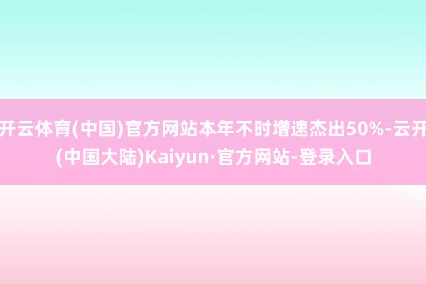 开云体育(中国)官方网站本年不时增速杰出50%-云开(中国大陆)Kaiyun·官方网站-登录入口