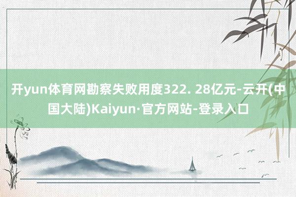 开yun体育网勘察失败用度322. 28亿元-云开(中国大陆)Kaiyun·官方网站-登录入口
