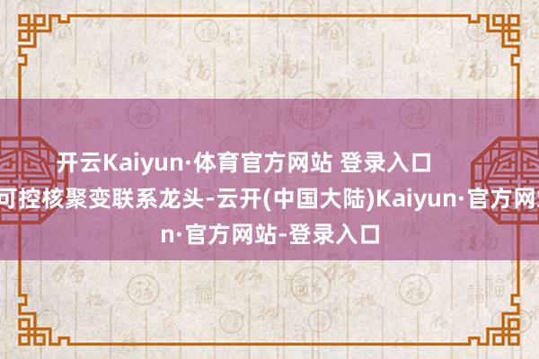开云Kaiyun·体育官方网站 登录入口        可控核聚变可控核聚变联系龙头-云开(中国大陆)Kaiyun·官方网站-登录入口