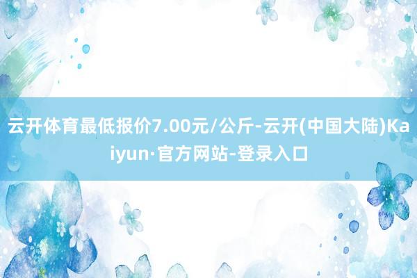 云开体育最低报价7.00元/公斤-云开(中国大陆)Kaiyun·官方网站-登录入口