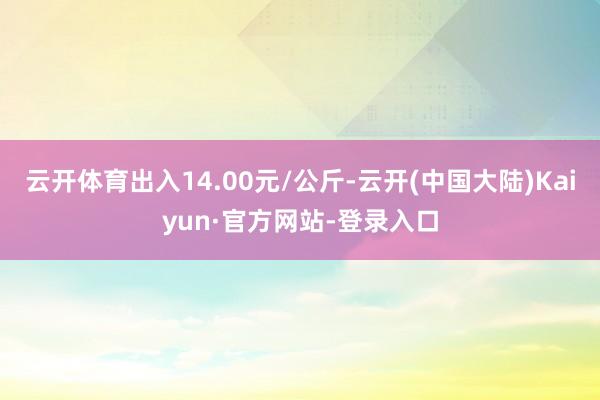 云开体育出入14.00元/公斤-云开(中国大陆)Kaiyun·官方网站-登录入口