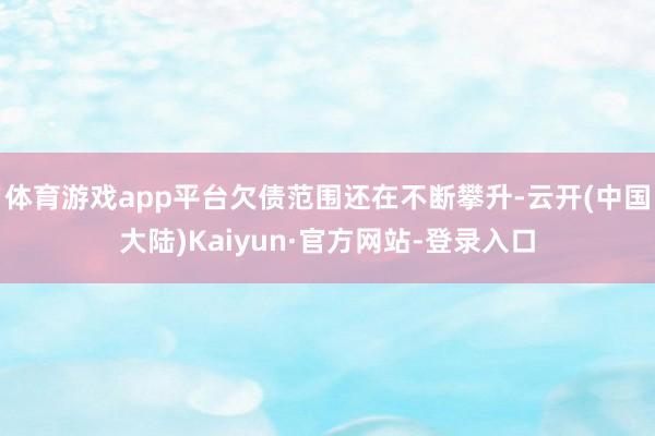 体育游戏app平台欠债范围还在不断攀升-云开(中国大陆)Kaiyun·官方网站-登录入口