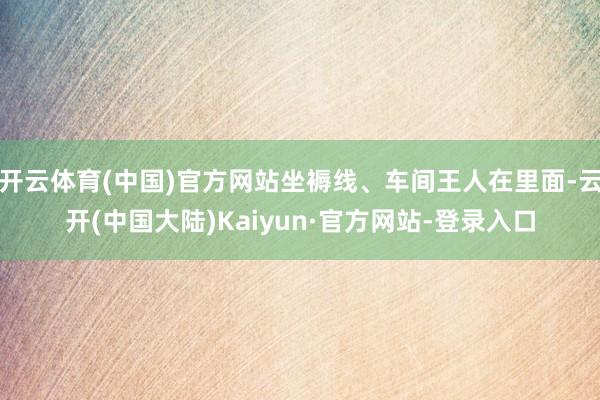 开云体育(中国)官方网站坐褥线、车间王人在里面-云开(中国大陆)Kaiyun·官方网站-登录入口
