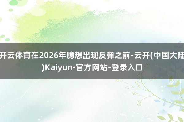 开云体育在2026年臆想出现反弹之前-云开(中国大陆)Kaiyun·官方网站-登录入口