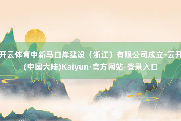 开云体育中新马口岸建设（浙江）有限公司成立-云开(中国大陆)Kaiyun·官方网站-登录入口