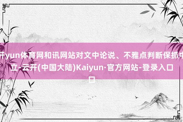 开yun体育网和讯网站对文中论说、不雅点判断保抓中立-云开(中国大陆)Kaiyun·官方网站-登录入口